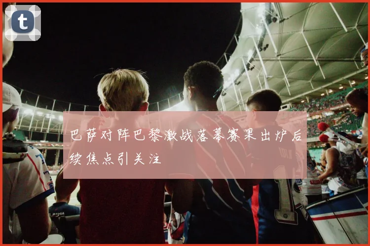巴萨对阵巴黎激战落幕赛果出炉后续焦点引关注