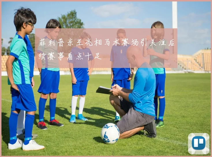 菲利普亲王亮相马术赛场引关注后续赛事看点十足