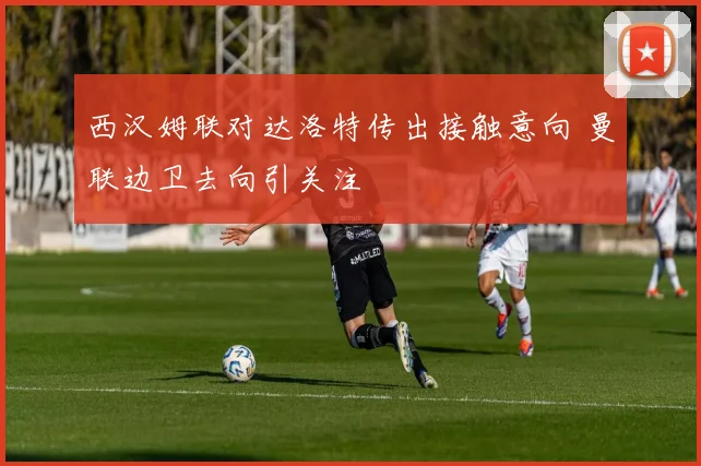 西汉姆联对达洛特传出接触意向 曼联边卫去向引关注