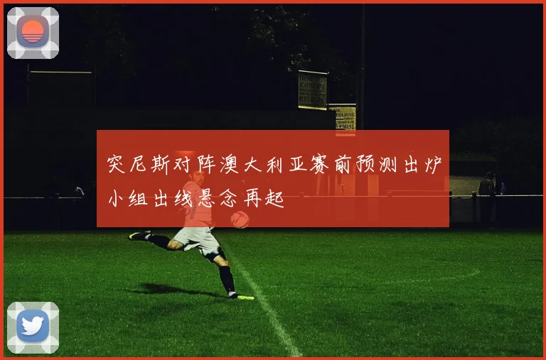 突尼斯对阵澳大利亚赛前预测出炉小组出线悬念再起