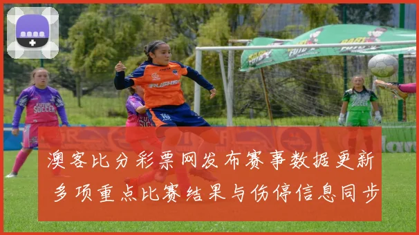 澳客比分彩票网发布赛事数据更新 多项重点比赛结果与伤停信息同步调整