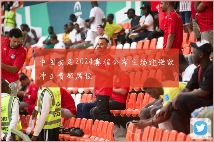 中国女足2024赛程公布主场迎强敌冲击晋级席位