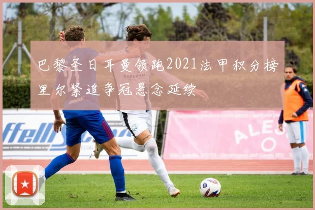 巴黎圣日耳曼领跑2021法甲积分榜里尔紧追争冠悬念延续
