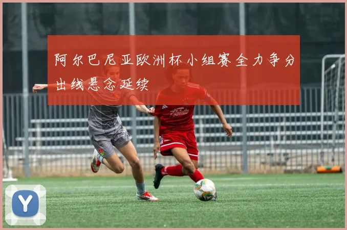 阿尔巴尼亚欧洲杯小组赛全力争分出线悬念延续