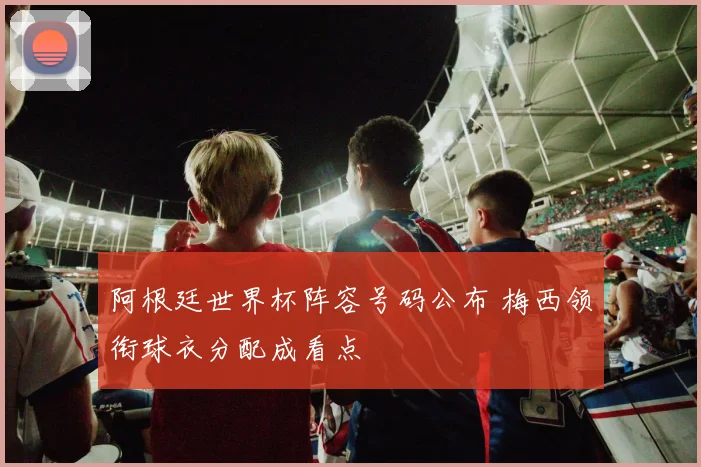 阿根廷世界杯阵容号码公布 梅西领衔球衣分配成看点