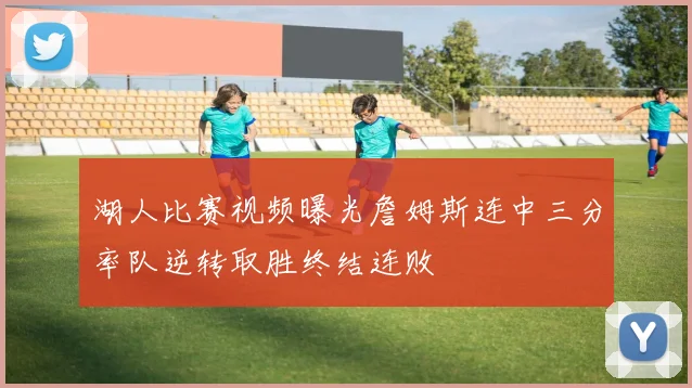 湖人比赛视频曝光詹姆斯连中三分率队逆转取胜终结连败